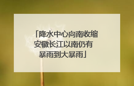 降水中心向南收缩 安徽长江以南仍有暴雨到大暴雨